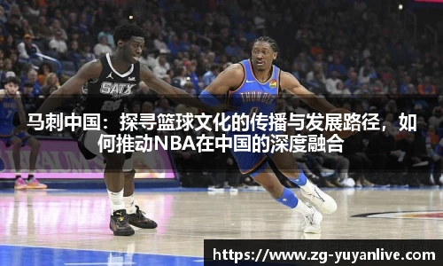 马刺中国：探寻篮球文化的传播与发展路径，如何推动NBA在中国的深度融合