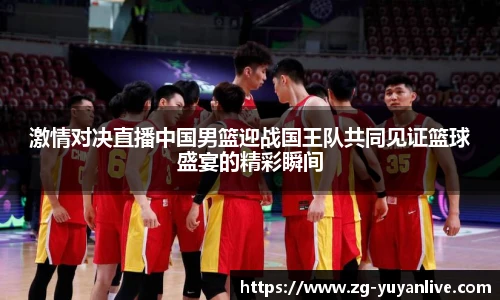 激情对决直播中国男篮迎战国王队共同见证篮球盛宴的精彩瞬间