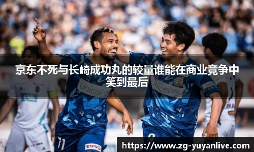 京东不死与长崎成功丸的较量谁能在商业竞争中笑到最后
