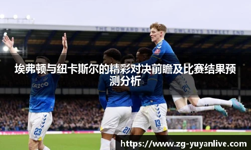 埃弗顿与纽卡斯尔的精彩对决前瞻及比赛结果预测分析